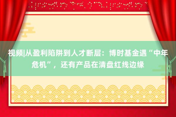 视频|从盈利陷阱到人才断层：博时基金遇“中年危机”，还有产品在清盘红线边缘