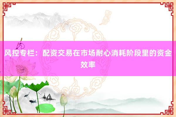 风控专栏：配资交易在市场耐心消耗阶段里的资金效率