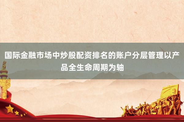 国际金融市场中炒股配资排名的账户分层管理以产品全生命周期为轴