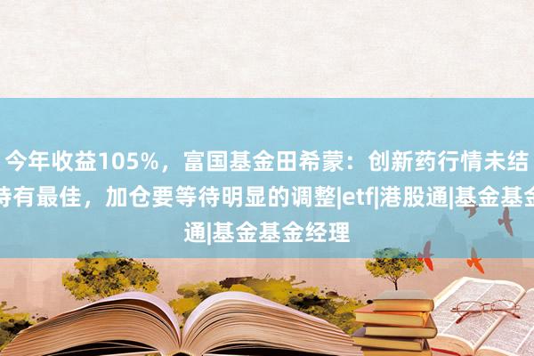 今年收益105%，富国基金田希蒙：创新药行情未结束，持有最佳，加仓要等待明显的调整|etf|港股通|基金基金经理