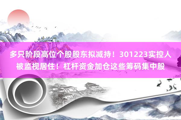 多只阶段高位个股股东拟减持！301223实控人被监视居住！杠杆资金加仓这些筹码集中股