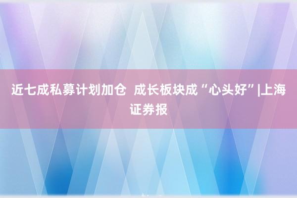 近七成私募计划加仓  成长板块成“心头好”|上海证券报