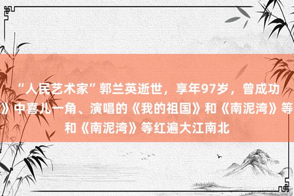 “人民艺术家”郭兰英逝世，享年97岁，曾成功塑造《白毛女》中喜儿一角、演唱的《我的祖国》和《南泥湾》等红遍大江南北