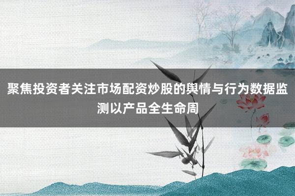 聚焦投资者关注市场配资炒股的舆情与行为数据监测以产品全生命周