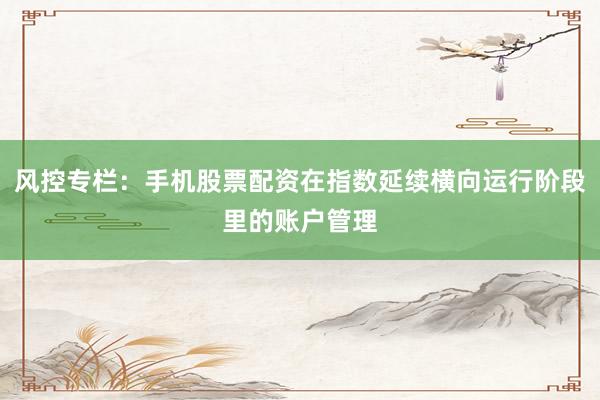 风控专栏：手机股票配资在指数延续横向运行阶段里的账户管理