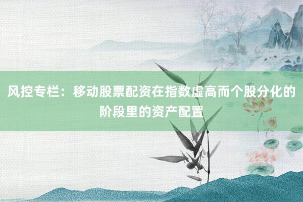 风控专栏：移动股票配资在指数虚高而个股分化的阶段里的资产配置