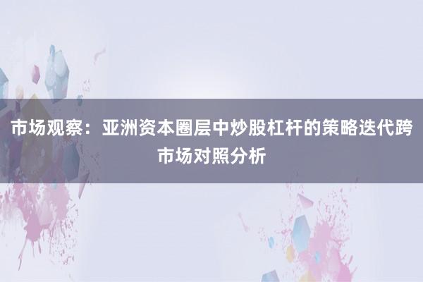 市场观察：亚洲资本圈层中炒股杠杆的策略迭代跨市场对照分析