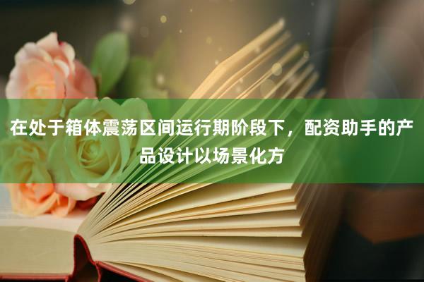 在处于箱体震荡区间运行期阶段下，配资助手的产品设计以场景化方