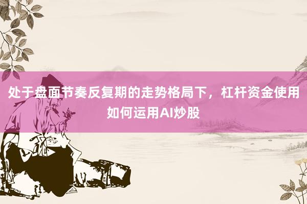处于盘面节奏反复期的走势格局下，杠杆资金使用如何运用AI炒股