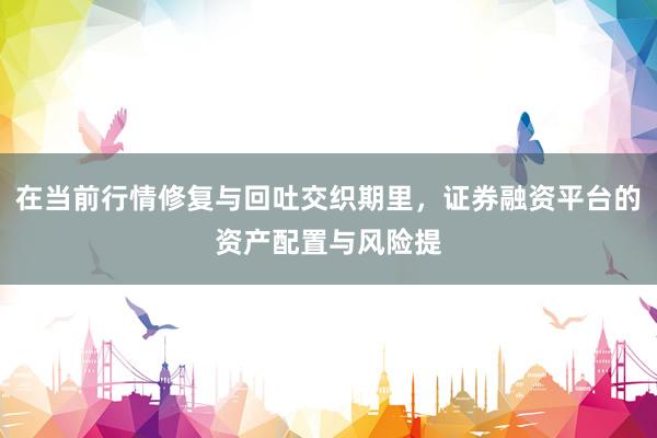 在当前行情修复与回吐交织期里，证券融资平台的资产配置与风险提
