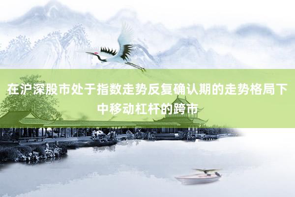 在沪深股市处于指数走势反复确认期的走势格局下中移动杠杆的跨市