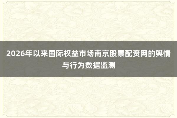 2026年以来国际权益市场南京股票配资网的舆情与行为数据监测