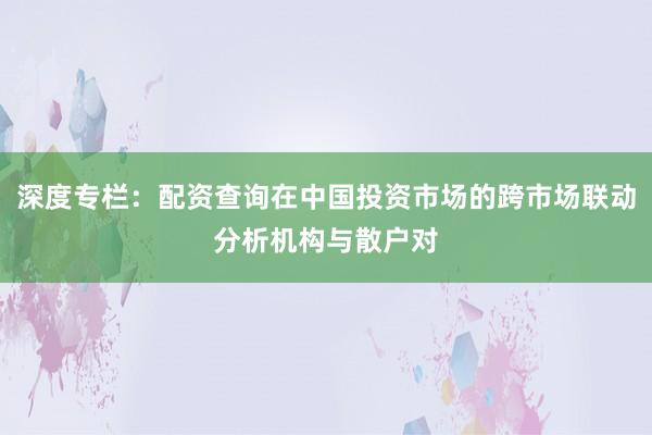 深度专栏：配资查询在中国投资市场的跨市场联动分析机构与散户对