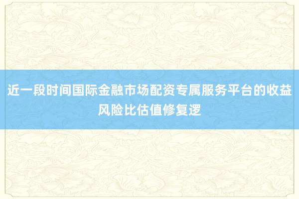近一段时间国际金融市场配资专属服务平台的收益风险比估值修复逻