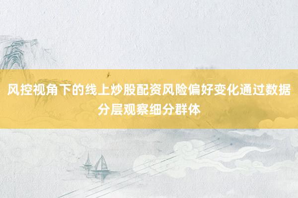 风控视角下的线上炒股配资风险偏好变化通过数据分层观察细分群体