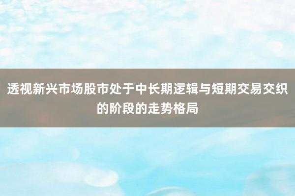 透视新兴市场股市处于中长期逻辑与短期交易交织的阶段的走势格局