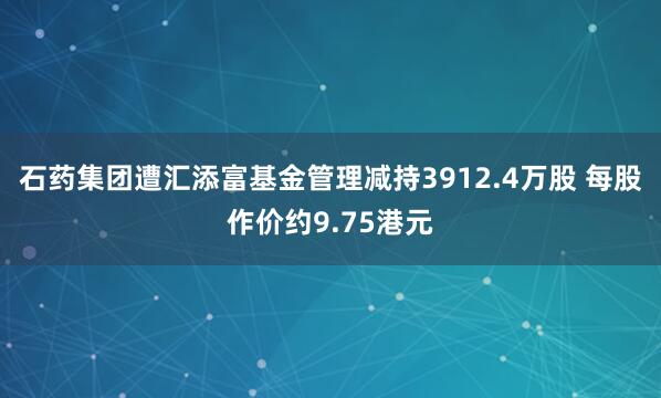 石药集团遭汇添富基金管理减持3912.4万股 每股作价约9.75港元