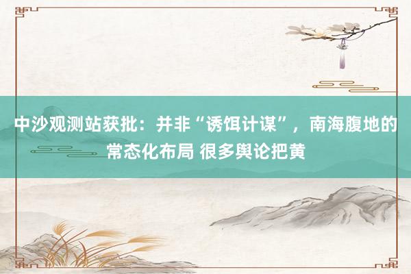 中沙观测站获批：并非“诱饵计谋”，南海腹地的常态化布局 很多舆论把黄