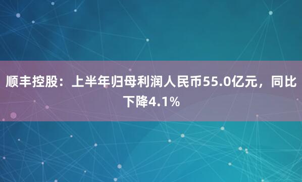 顺丰控股：上半年归母利润人民币55.0亿元，同比下降4.1%