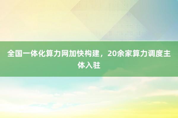 全国一体化算力网加快构建，20余家算力调度主体入驻