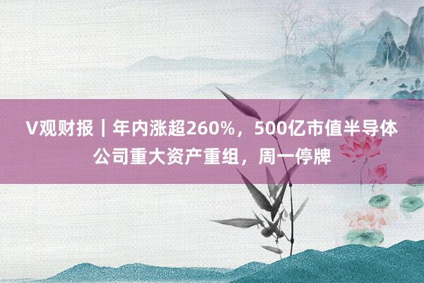 V观财报｜年内涨超260%，500亿市值半导体公司重大资产重组，周一停牌