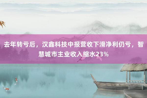 去年转亏后，汉鑫科技中报营收下滑净利仍亏，智慧城市主业收入缩水23%
