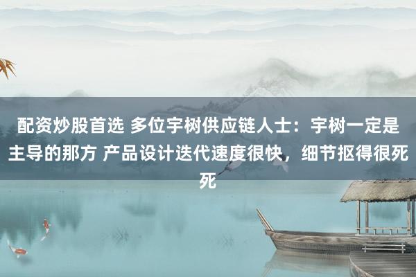 配资炒股首选 多位宇树供应链人士：宇树一定是主导的那方 产品设计迭代速度很快，细节抠得很死