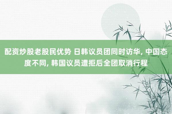 配资炒股老股民优势 日韩议员团同时访华, 中国态度不同, 韩国议员遭拒后全团取消行程