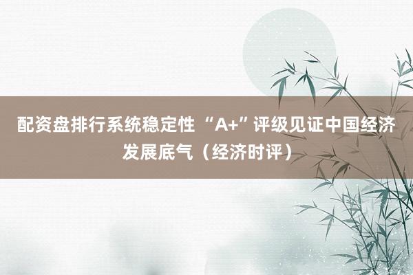配资盘排行系统稳定性 “A+”评级见证中国经济发展底气（经济时评）