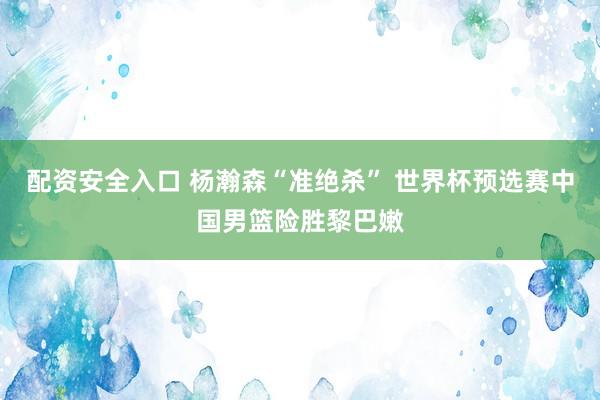 配资安全入口 杨瀚森“准绝杀” 世界杯预选赛中国男篮险胜黎巴嫩