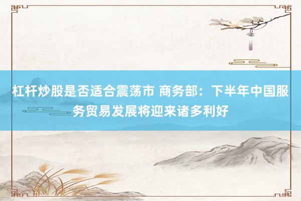杠杆炒股是否适合震荡市 商务部：下半年中国服务贸易发展将迎来诸多利好