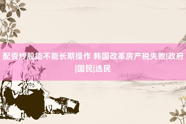 配资炒股能不能长期操作 韩国改革房产税失败|政府|国民|选民
