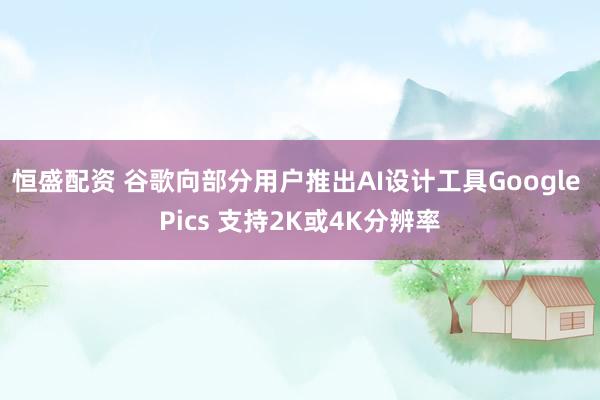 恒盛配资 谷歌向部分用户推出AI设计工具Google Pics 支持2K或4K分辨率