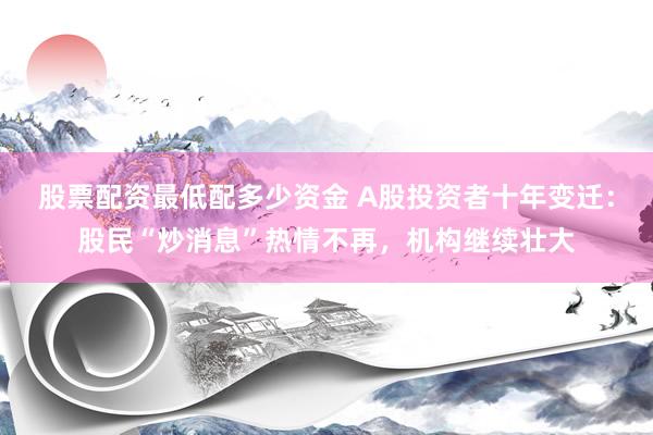 股票配资最低配多少资金 A股投资者十年变迁：股民“炒消息”热情不再，机构继续壮大
