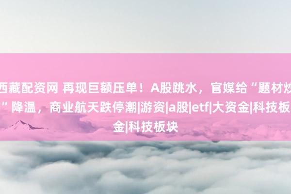 西藏配资网 再现巨额压单！A股跳水，官媒给“题材炒作”降温，商业航天跌停潮|游资|a股|etf|大资金|科技板块