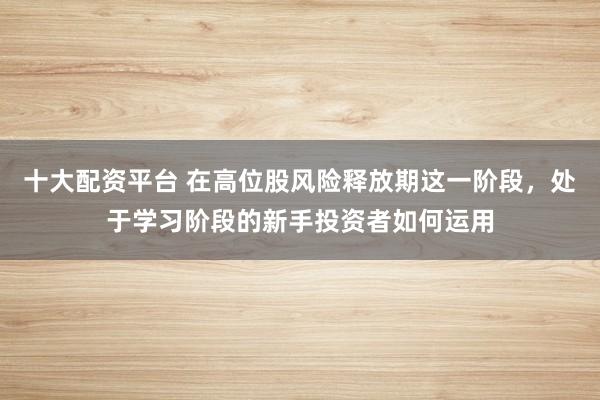 十大配资平台 在高位股风险释放期这一阶段，处于学习阶段的新手投资者如何运用