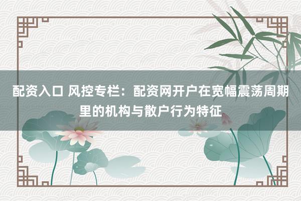 配资入口 风控专栏：配资网开户在宽幅震荡周期里的机构与散户行为特征