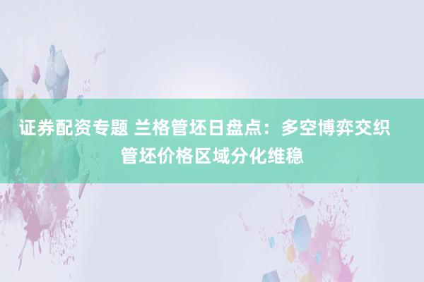 证券配资专题 兰格管坯日盘点：多空博弈交织   管坯价格区域分化维稳