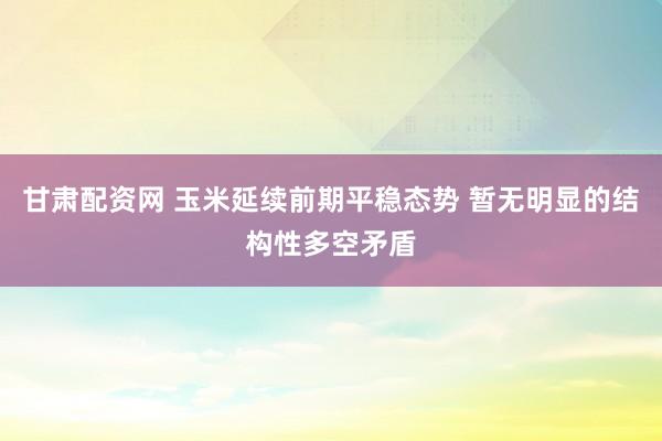 甘肃配资网 玉米延续前期平稳态势 暂无明显的结构性多空矛盾