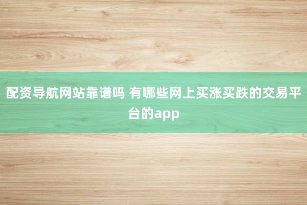 配资导航网站靠谱吗 有哪些网上买涨买跌的交易平台的app