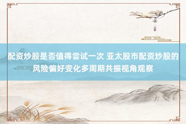 配资炒股是否值得尝试一次 亚太股市配资炒股的风险偏好变化多周期共振视角观察
