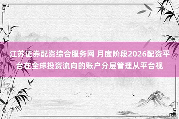 江苏证券配资综合服务网 月度阶段2026配资平台在全球投资流向的账户分层管理从平台视