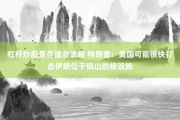 杠杆炒股是否适合波段 特朗普：美国可能很快打击伊朗位于镐山的核设施