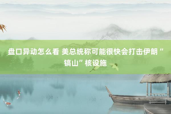 盘口异动怎么看 美总统称可能很快会打击伊朗“镐山”核设施