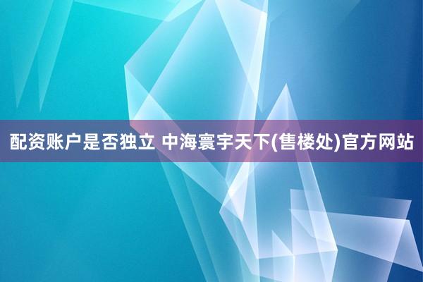 配资账户是否独立 中海寰宇天下(售楼处)官方网站
