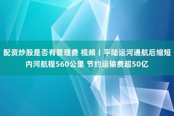 配资炒股是否有管理费 视频丨平陆运河通航后缩短内河航程560公里 节约运输费超50亿