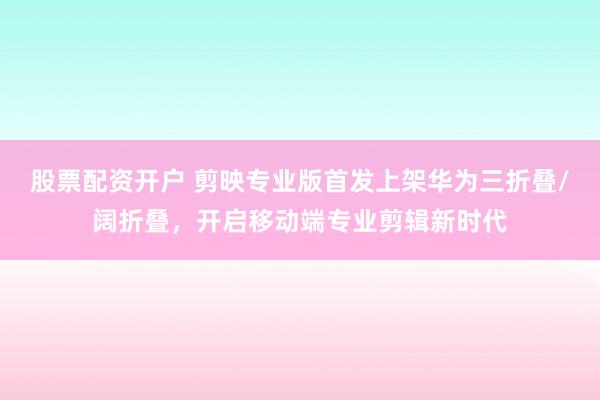 股票配资开户 剪映专业版首发上架华为三折叠/阔折叠，开启移动端专业剪辑新时代