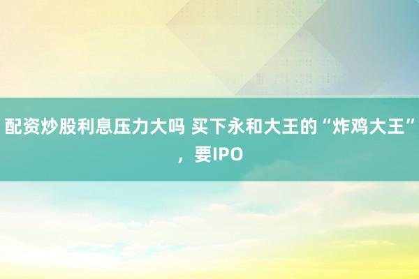配资炒股利息压力大吗 买下永和大王的“炸鸡大王”，要IPO
