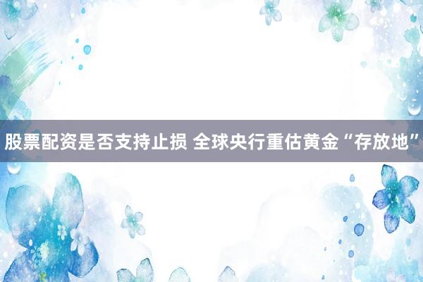 股票配资是否支持止损 全球央行重估黄金“存放地”