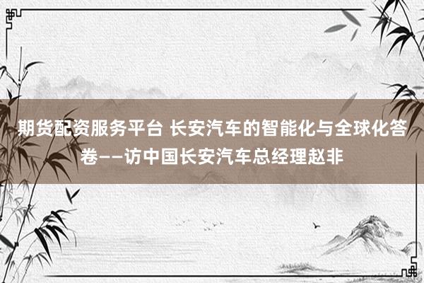 期货配资服务平台 长安汽车的智能化与全球化答卷——访中国长安汽车总经理赵非